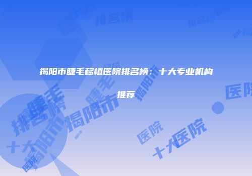 揭阳市睫毛移植医院排名榜：十大专业机构推荐