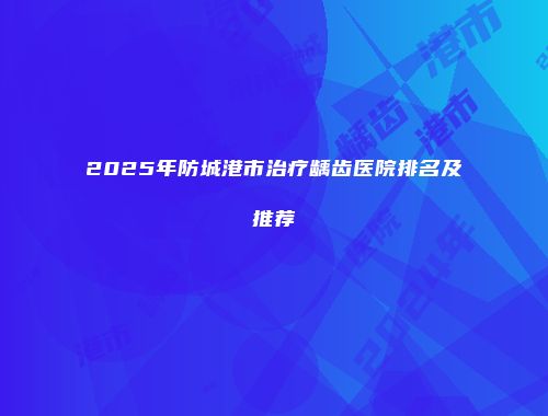 2025年防城港市治疗龋齿医院排名及推荐