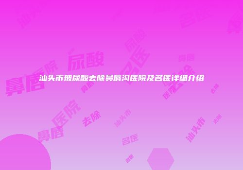 汕头市玻尿酸去除鼻唇沟医院及名医详细介绍