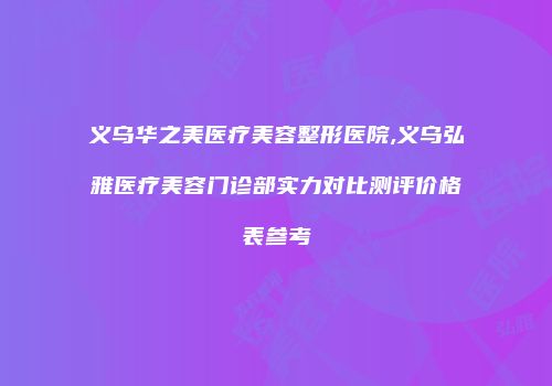 义乌华之美医疗美容整形医院,义乌弘雅医疗美容门诊部实力对比测评价格表参考