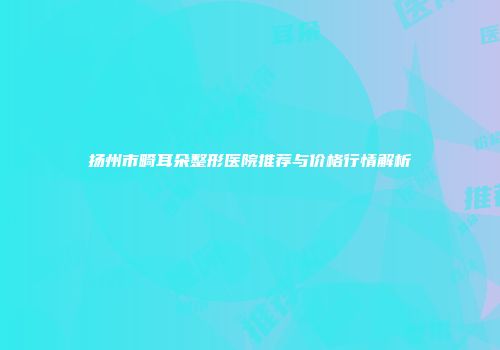 扬州市畸耳朵整形医院推荐与价格行情解析