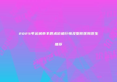 2025年运城市丰唇术价格行情及整形医院医生推荐