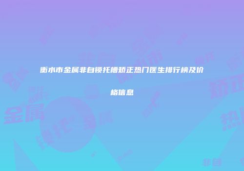 衡水市金属非自锁托槽矫正热门医生排行榜及价格信息