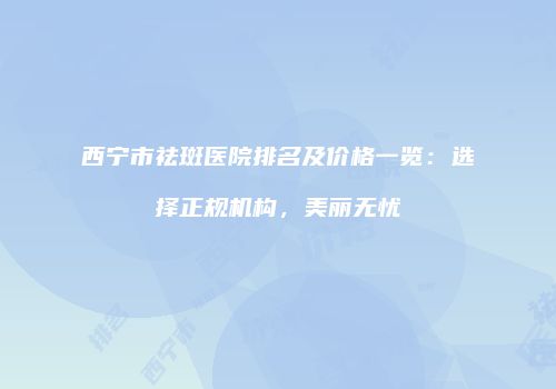西宁市祛斑医院排名及价格一览：选择正规机构，美丽无忧