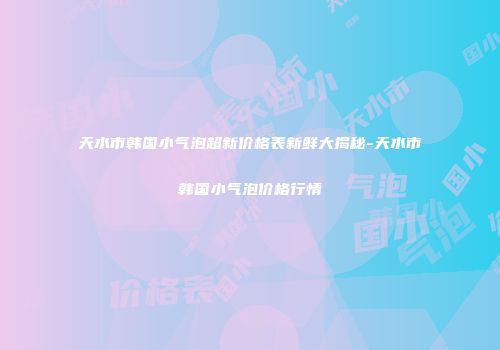 天水市韩国小气泡超新价格表新鲜大揭秘-天水市韩国小气泡价格行情