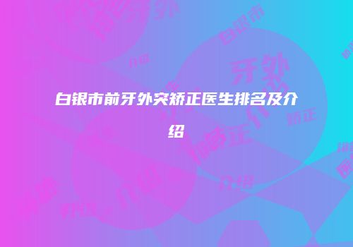 白银市前牙外突矫正医生排名及介绍
