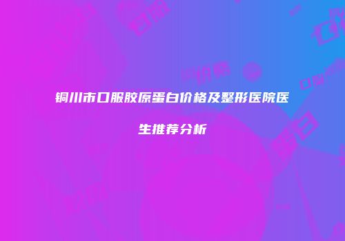 铜川市口服胶原蛋白价格及整形医院医生推荐分析