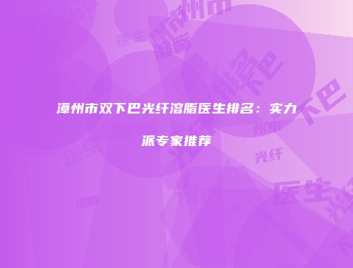 漳州市双下巴光纤溶脂医生排名：实力派专家推荐