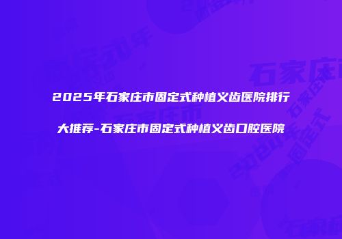 2025年石家庄市固定式种植义齿医院排行大推荐-石家庄市固定式种植义齿口腔医院
