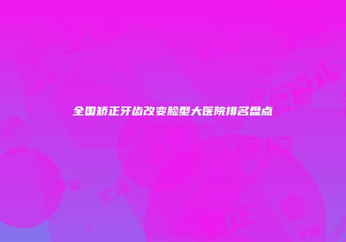 全国矫正牙齿改变脸型大医院排名盘点