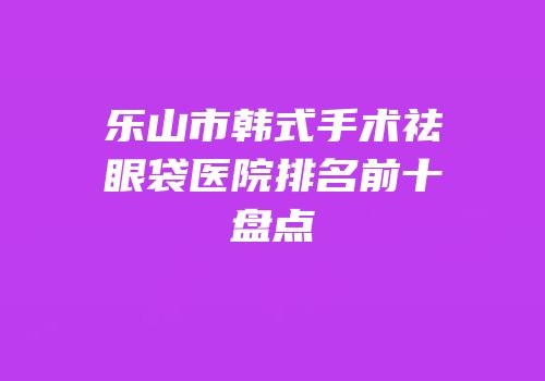 乐山市韩式手术祛眼袋医院排名前十盘点