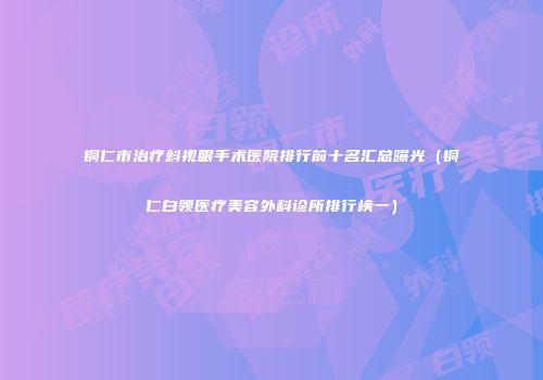 铜仁市治疗斜视眼手术医院排行前十名汇总曝光（铜仁白领医疗美容外科诊所排行榜一）