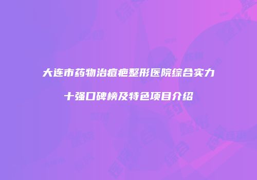 大连市药物治痘疤整形医院综合实力十强口碑榜及特色项目介绍