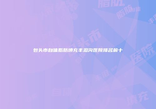 包头市自体脂肪填充丰泪沟医院排名前十