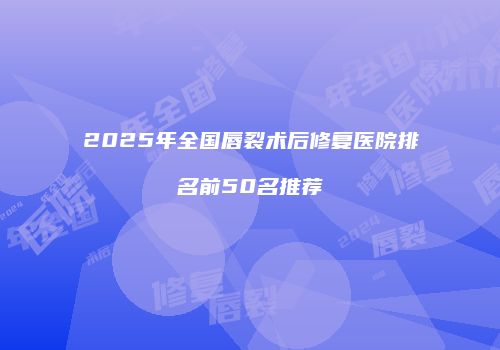 2025年全国唇裂术后修复医院排名前50名推荐