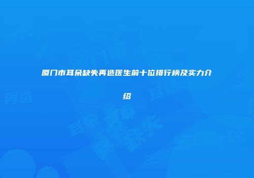 厦门市耳朵缺失再造医生前十位排行榜及实力介绍