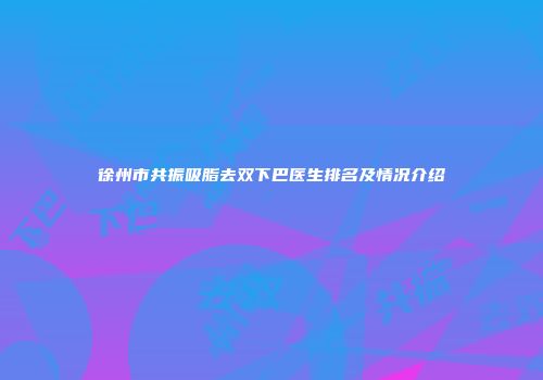 徐州市共振吸脂去双下巴医生排名及情况介绍