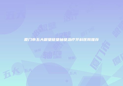 厦门市五大龈壁髓壁轴壁治疗牙科医院推荐