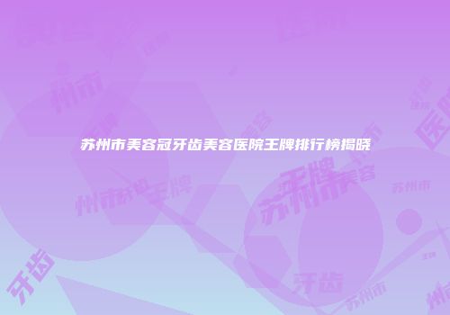 苏州市美容冠牙齿美容医院王牌排行榜揭晓