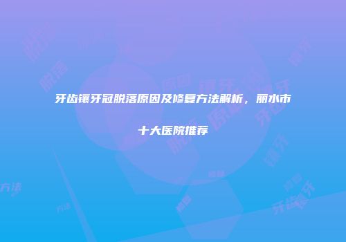 牙齿镶牙冠脱落原因及修复方法解析，丽水市十大医院推荐