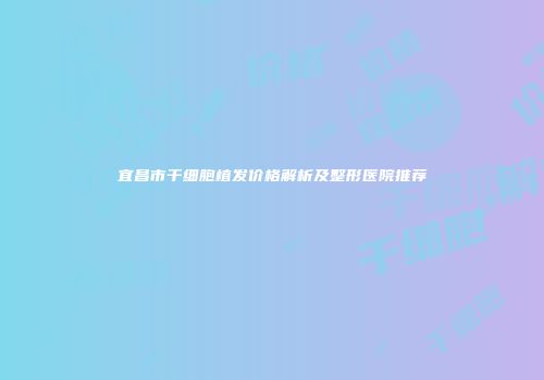 宜昌市干细胞植发价格解析及整形医院推荐
