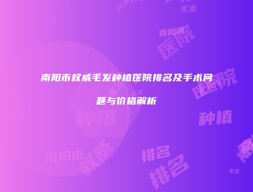南阳市权威毛发种植医院排名及手术问题与价格解析