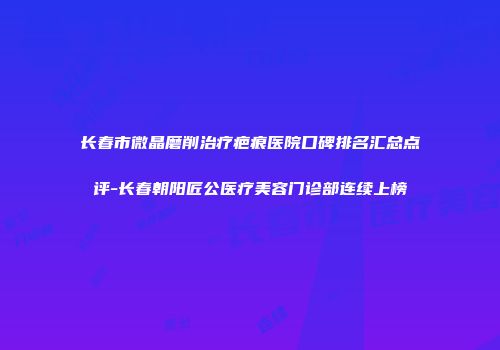 长春市微晶磨削治疗疤痕医院口碑排名汇总点评-长春朝阳匠公医疗美容门诊部连续上榜