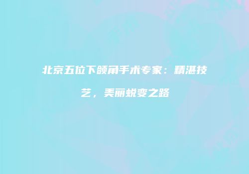 北京五位下颌角手术专家：精湛技艺，美丽蜕变之路