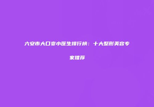六安市大口变小医生排行榜：十大整形美容专家推荐
