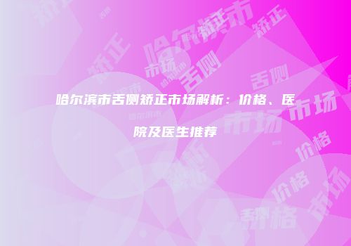 哈尔滨市舌侧矫正市场解析：价格、医院及医生推荐