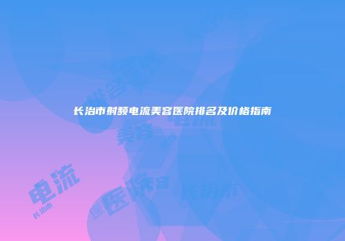 长治市射频电流美容医院排名及价格指南