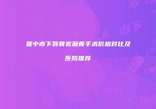 晋中市下颚骨宽磨骨手术价格对比及医院推荐