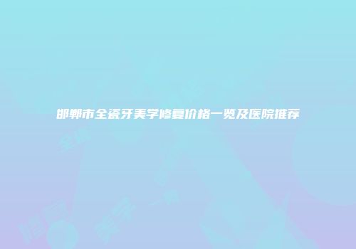 邯郸市全瓷牙美学修复价格一览及医院推荐