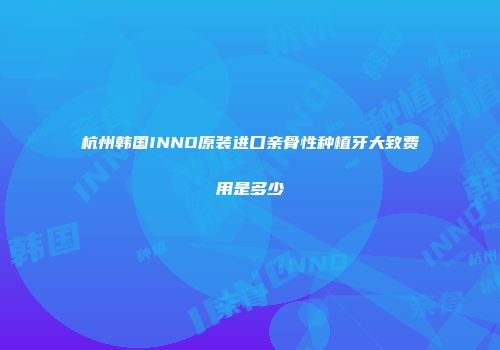 杭州韩国INNO原装进口亲骨性种植牙大致费用是多少