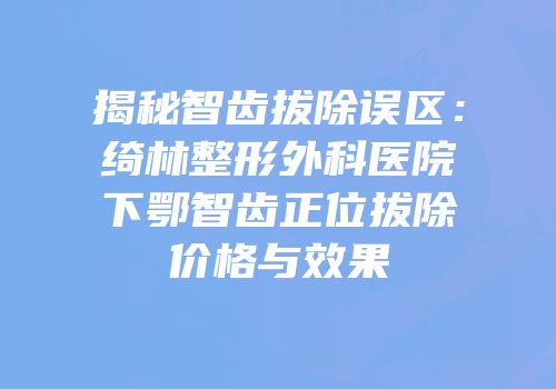 揭秘智齿拔除误区：绮林整形外科医院下鄂智齿正位拔除价格与效果