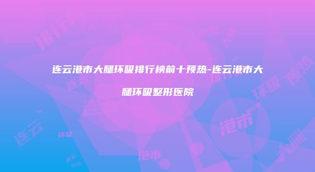 连云港市大腿环吸排行榜前十预热-连云港市大腿环吸整形医院