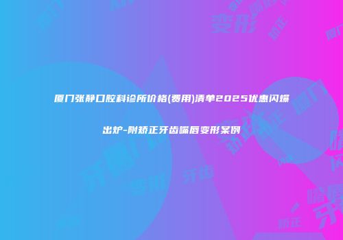 厦门张静口腔科诊所价格(费用)清单2025优惠闪爆出炉-附矫正牙齿嘴唇变形案例