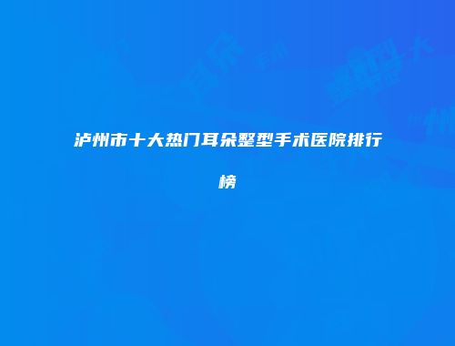 泸州市十大热门耳朵整型手术医院排行榜