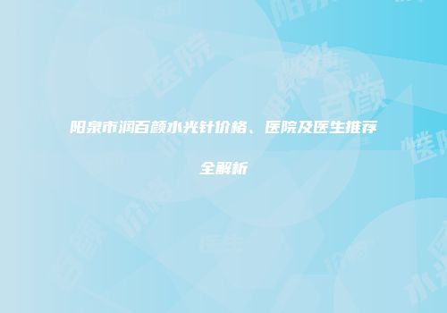 阳泉市润百颜水光针价格、医院及医生推荐全解析