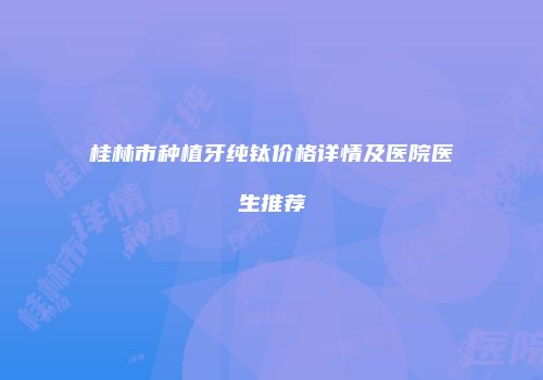 桂林市种植牙纯钛价格详情及医院医生推荐