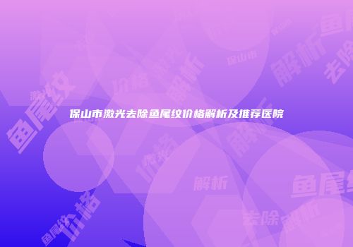 保山市激光去除鱼尾纹价格解析及推荐医院