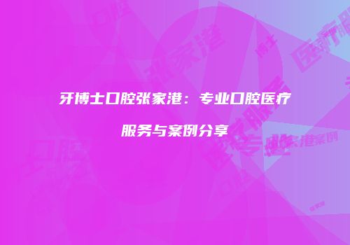 牙博士口腔张家港：专业口腔医疗服务与案例分享