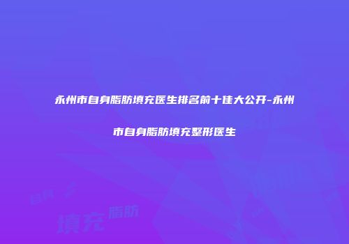 永州市自身脂肪填充医生排名前十佳大公开-永州市自身脂肪填充整形医生