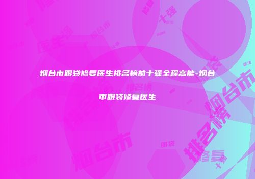烟台市眼袋修复医生排名榜前十强全程高能-烟台市眼袋修复医生