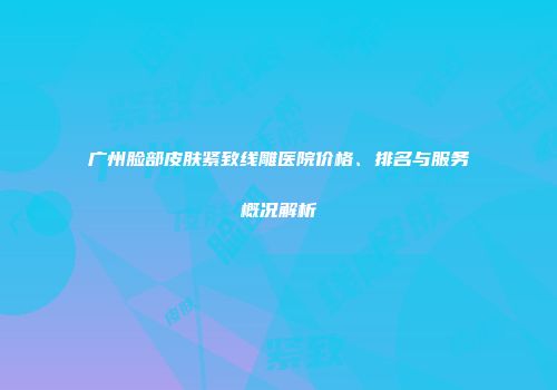 广州脸部皮肤紧致线雕医院价格、排名与服务概况解析