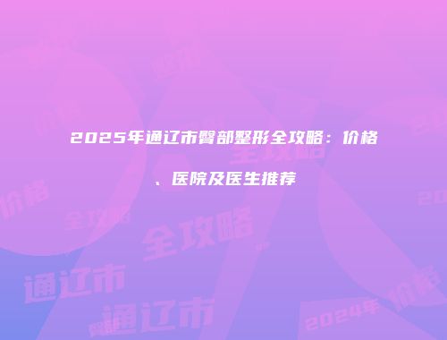 2025年通辽市臀部整形全攻略：价格、医院及医生推荐