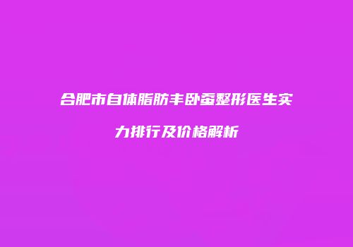 合肥市自体脂肪丰卧蚕整形医生实力排行及价格解析