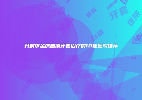 开封市金属自锁牙套治疗前10佳医院推荐