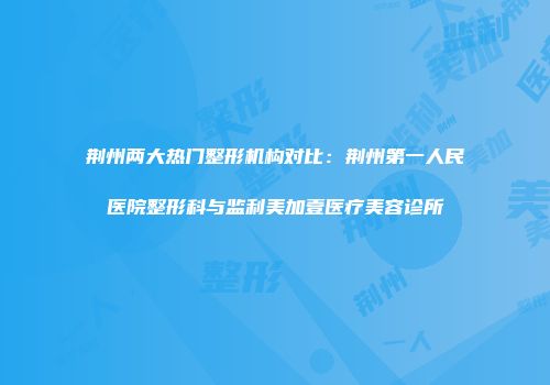 荆州两大热门整形机构对比：荆州第一人民医院整形科与监利美加壹医疗美容诊所