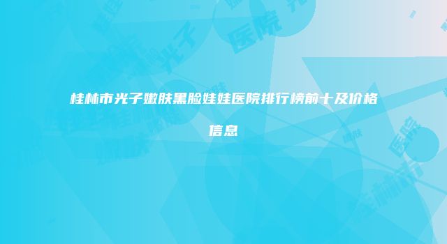 桂林市光子嫩肤黑脸娃娃医院排行榜前十及价格信息